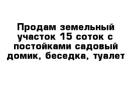 Продам земельный участок 15 соток с постойками садовый домик, беседка, туалет